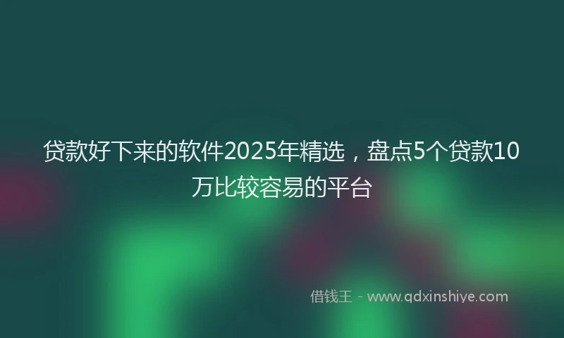 贷款好下来的软件2025年精选，盘点5个贷款10万比较容易的平台