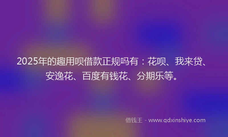 2025年的趣用呗借款正规吗有：花呗、我来贷、安逸花、百度有钱花、分期乐等。