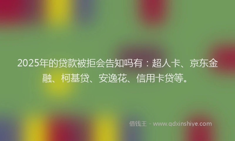 2025年的贷款被拒会告知吗有：超人卡、京东金融、柯基贷、安逸花、信用卡贷等。