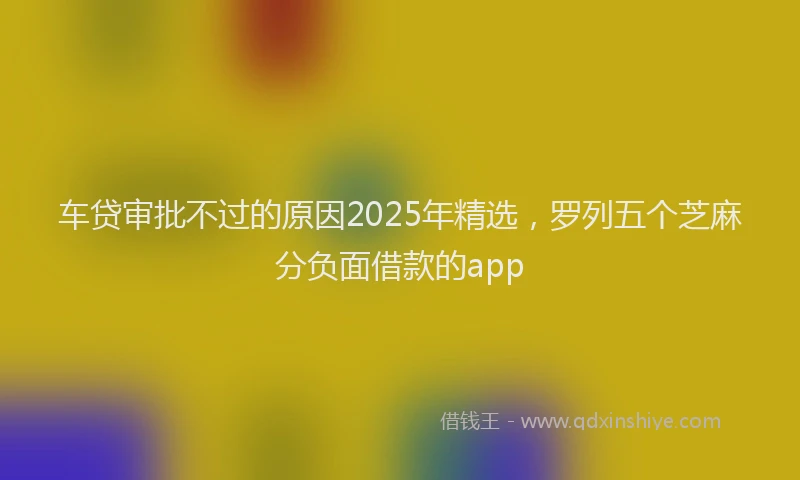 车贷审批不过的原因2025年精选，罗列五个芝麻分负面借款的app