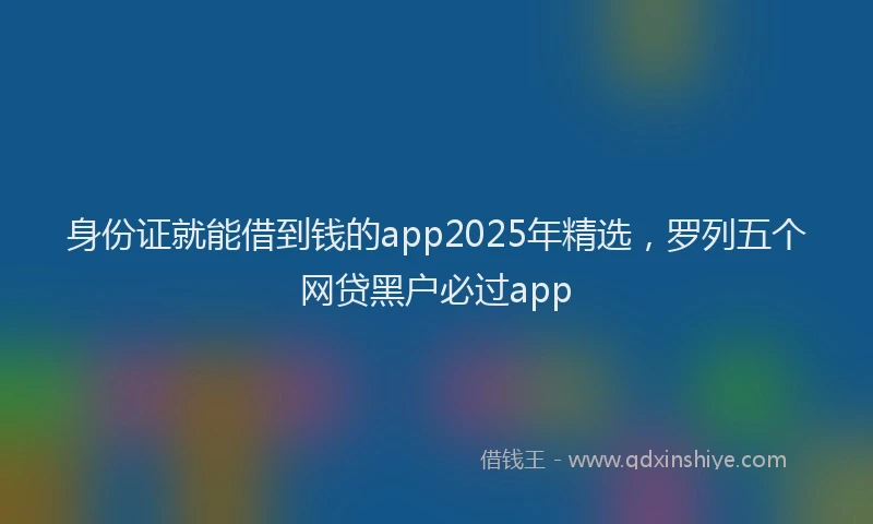 身份证就能借到钱的app2025年精选，罗列五个网贷黑户必过app