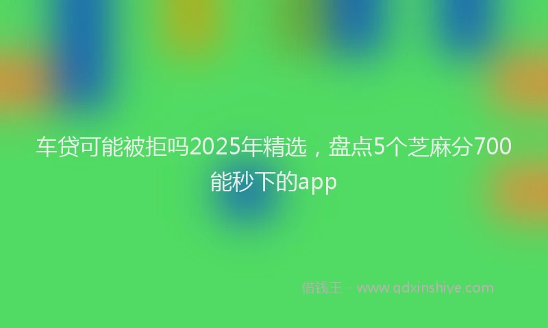 车贷可能被拒吗2025年精选，盘点5个芝麻分700能秒下的app
