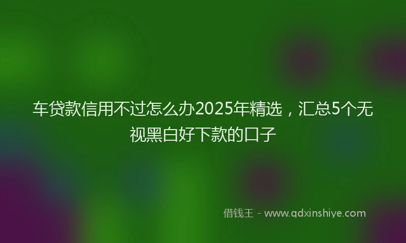 车贷款信用不过怎么办2025年精选，汇总5个无视黑白好下款的口子