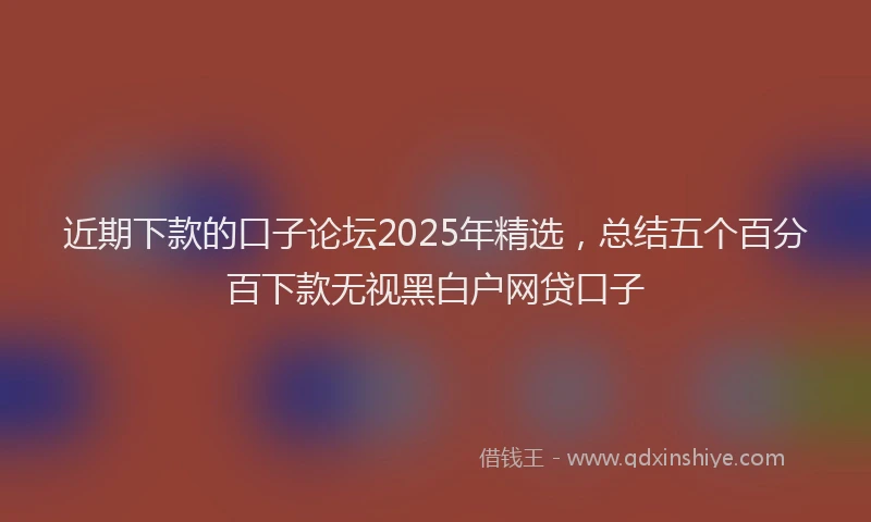 近期下款的口子论坛2025年精选，总结五个百分百下款无视黑白户网贷口子