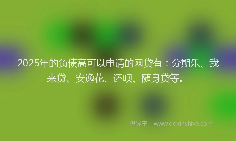 2025年的负债高可以申请的网贷有：分期乐、我来贷、安逸花、还呗、随身贷等。