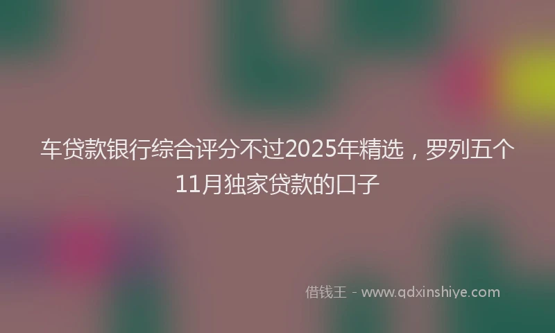 车贷款银行综合评分不过2025年精选，罗列五个11月独家贷款的口子
