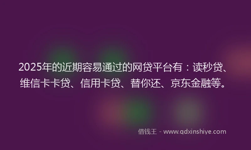 2025年的近期容易通过的网贷平台有：读秒贷、维信卡卡贷、信用卡贷、替你还、京东金融等。