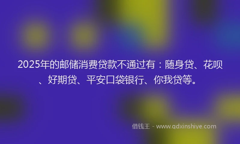 2025年的邮储消费贷款不通过有：随身贷、花呗、好期贷、平安口袋银行、你我贷等。