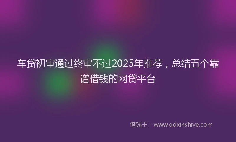 车贷初审通过终审不过2025年推荐，总结五个靠谱借钱的网贷平台