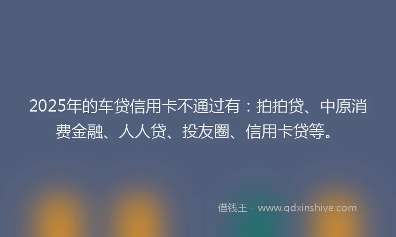 2025年的车贷信用卡不通过有：拍拍贷、中原消费金融、人人贷、投友圈、信用卡贷等。