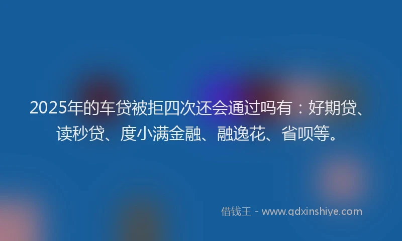 2025年的车贷被拒四次还会通过吗有：好期贷、读秒贷、度小满金融、融逸花、省呗等。