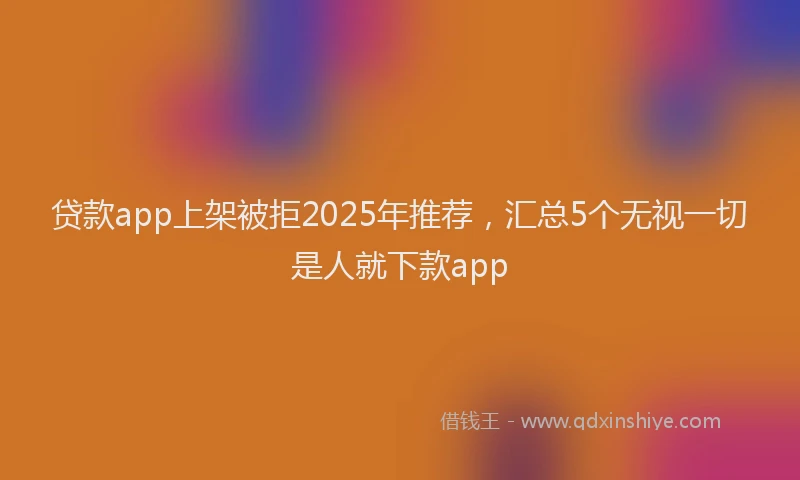 贷款app上架被拒2025年推荐，汇总5个无视一切是人就下款app