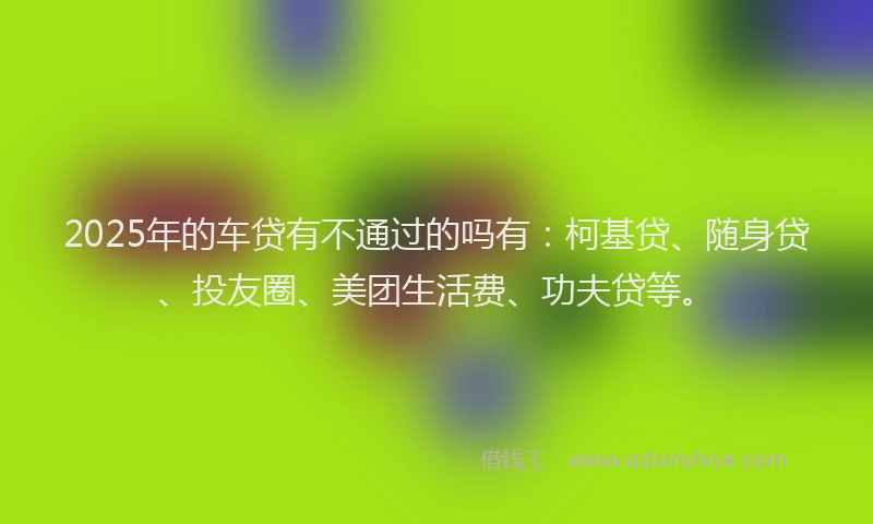 2025年的车贷有不通过的吗有：柯基贷、随身贷、投友圈、美团生活费、功夫贷等。