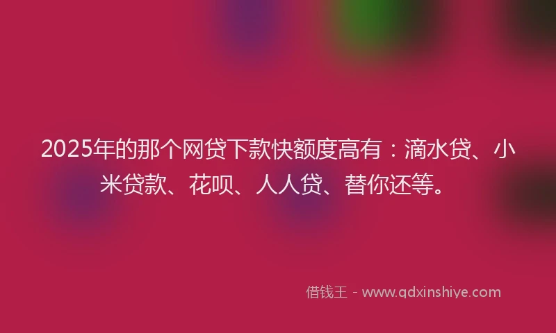 2025年的那个网贷下款快额度高有：滴水贷、小米贷款、花呗、人人贷、替你还等。