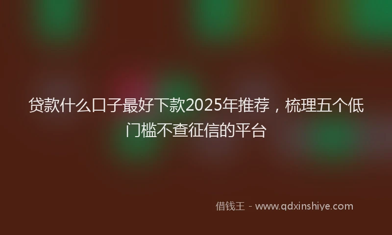 贷款什么口子最好下款2025年推荐，梳理五个低门槛不查征信的平台