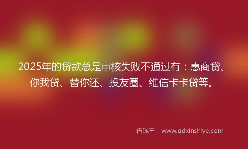 2025年的贷款总是审核失败不通过有：惠商贷、你我贷、替你还、投友圈、维信卡卡贷等。