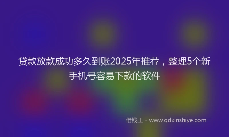 贷款放款成功多久到账2025年推荐，整理5个新手机号容易下款的软件