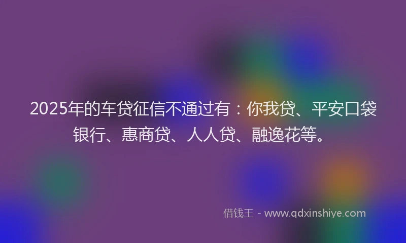 2025年的车贷征信不通过有：你我贷、平安口袋银行、惠商贷、人人贷、融逸花等。