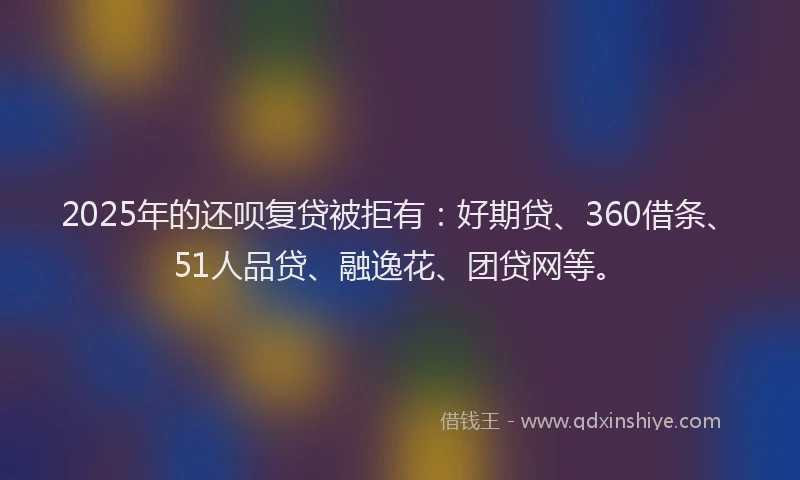 2025年的还呗复贷被拒有：好期贷、360借条、51人品贷、融逸花、团贷网等。