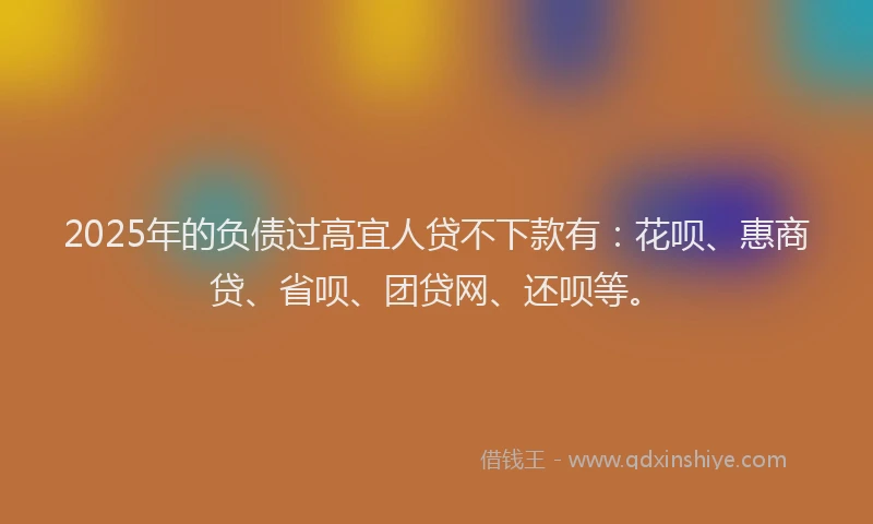 2025年的负债过高宜人贷不下款有：花呗、惠商贷、省呗、团贷网、还呗等。