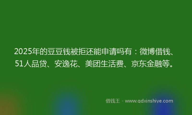 2025年的豆豆钱被拒还能申请吗有：微博借钱、51人品贷、安逸花、美团生活费、京东金融等。