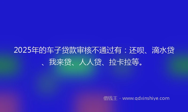 2025年的车子贷款审核不通过有：还呗、滴水贷、我来贷、人人贷、拉卡拉等。
