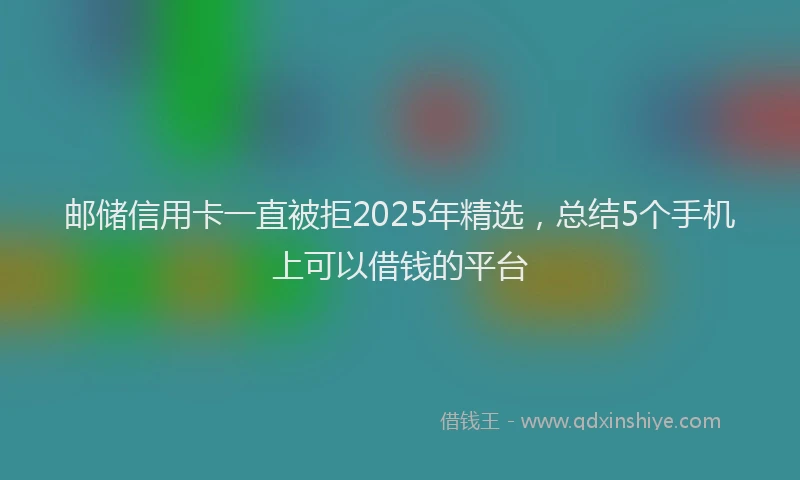 邮储信用卡一直被拒2025年精选，总结5个手机上可以借钱的平台