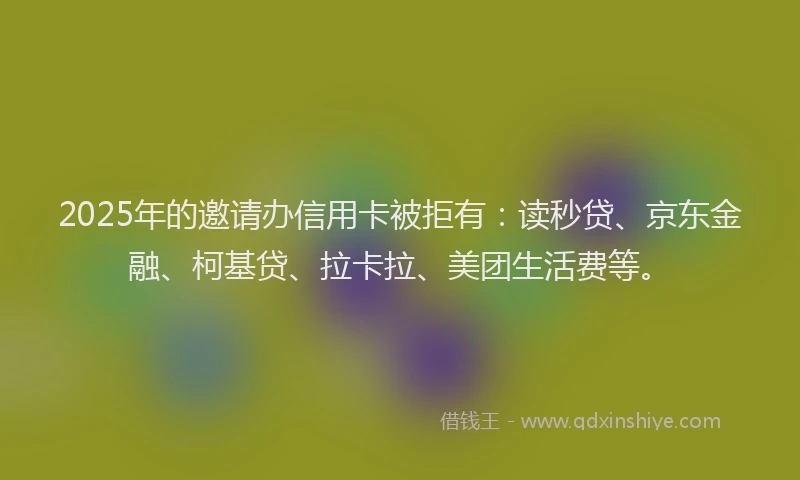2025年的邀请办信用卡被拒有：读秒贷、京东金融、柯基贷、拉卡拉、美团生活费等。