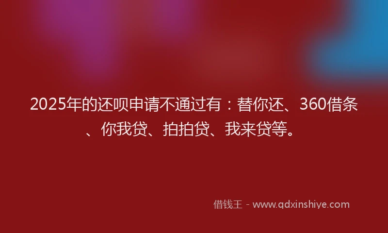 2025年的还呗申请不通过有：替你还、360借条、你我贷、拍拍贷、我来贷等。