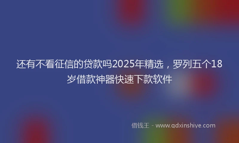 还有不看征信的贷款吗2025年精选，罗列五个18岁借款神器快速下款软件