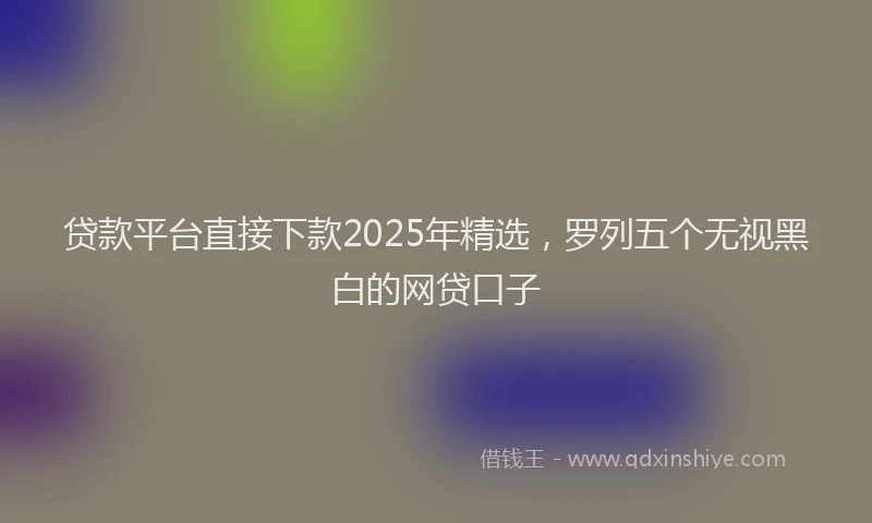贷款平台直接下款2025年精选，罗列五个无视黑白的网贷口子