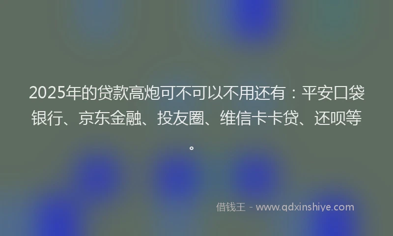 2025年的贷款高炮可不可以不用还有：平安口袋银行、京东金融、投友圈、维信卡卡贷、还呗等。