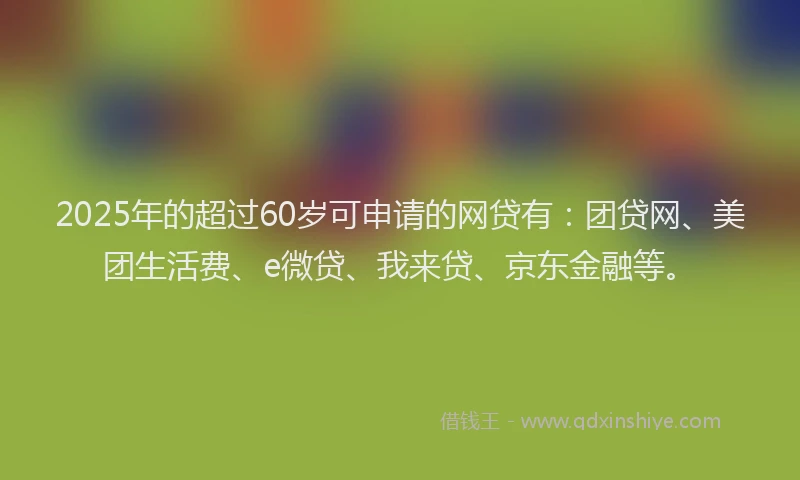 2025年的超过60岁可申请的网贷有：团贷网、美团生活费、e微贷、我来贷、京东金融等。