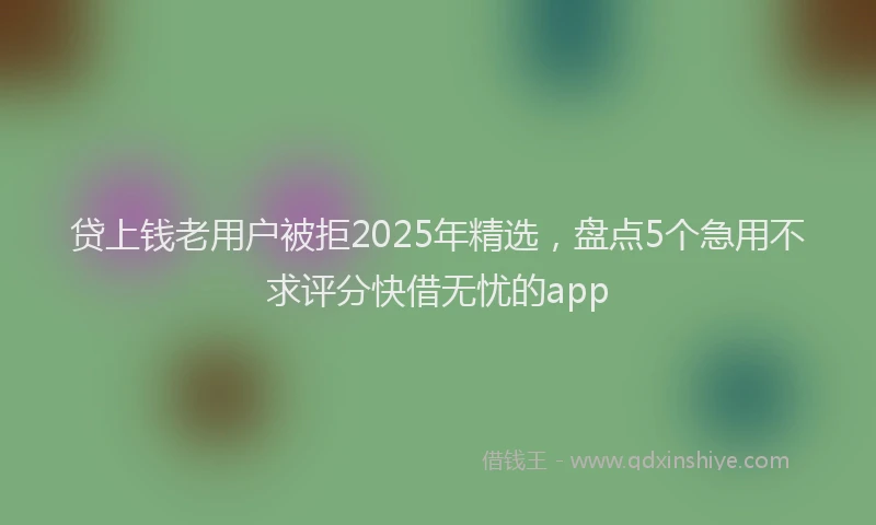 贷上钱老用户被拒2025年精选，盘点5个急用不求评分快借无忧的app
