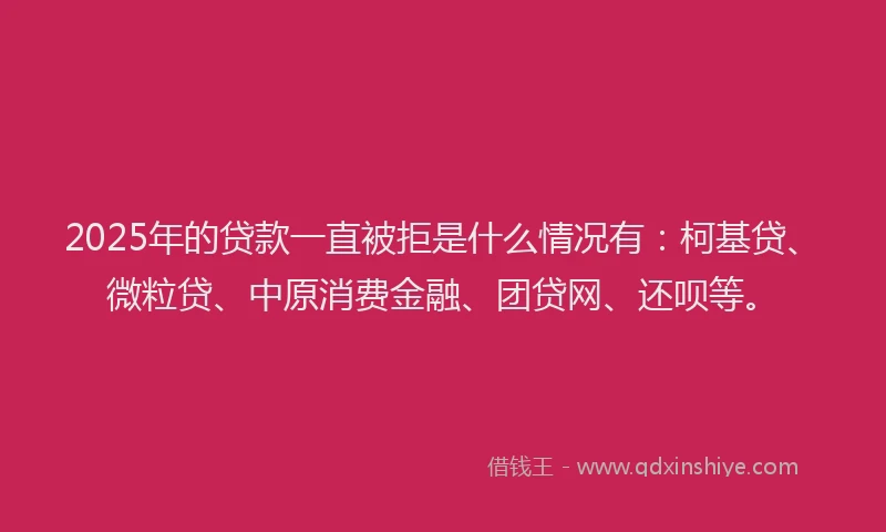 2025年的贷款一直被拒是什么情况有：柯基贷、微粒贷、中原消费金融、团贷网、还呗等。