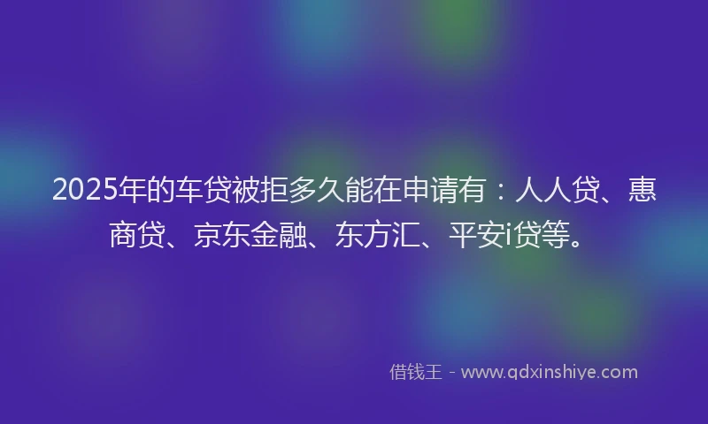 2025年的车贷被拒多久能在申请有：人人贷、惠商贷、京东金融、东方汇、平安i贷等。