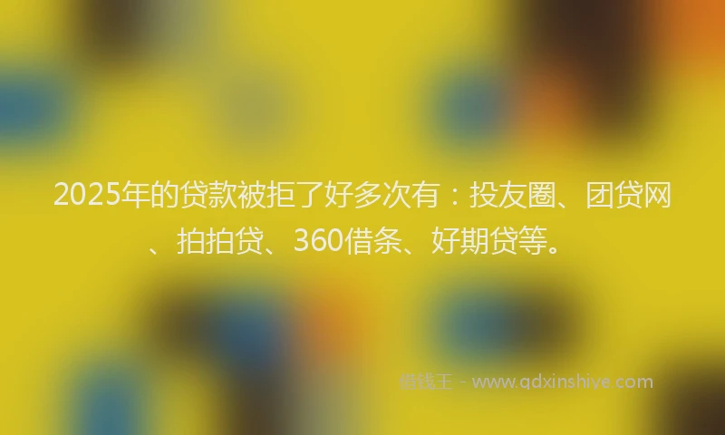 2025年的贷款被拒了好多次有：投友圈、团贷网、拍拍贷、360借条、好期贷等。