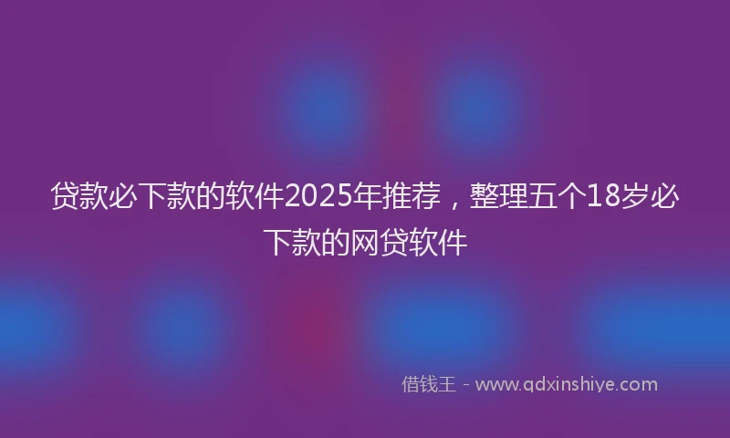 贷款必下款的软件2025年推荐，整理五个18岁必下款的网贷软件