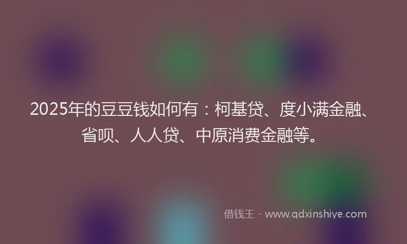 2025年的豆豆钱如何有：柯基贷、度小满金融、省呗、人人贷、中原消费金融等。