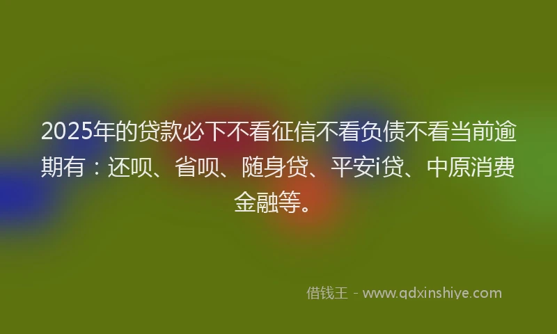 2025年的贷款必下不看征信不看负债不看当前逾期有：还呗、省呗、随身贷、平安i贷、中原消费金融等。