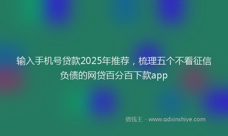 输入手机号贷款2025年推荐，梳理五个不看征信负债的网贷百分百下款app