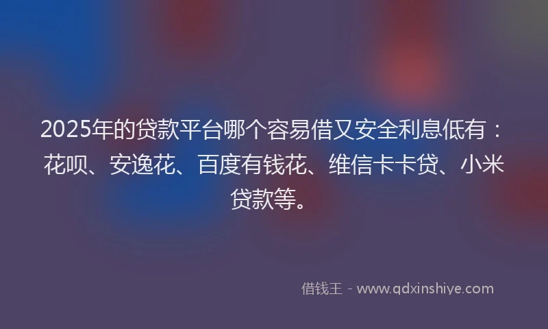2025年的贷款平台哪个容易借又安全利息低有：花呗、安逸花、百度有钱花、维信卡卡贷、小米贷款等。