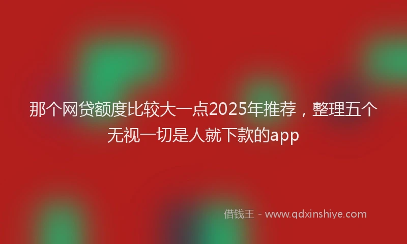 那个网贷额度比较大一点2025年推荐，整理五个无视一切是人就下款的app