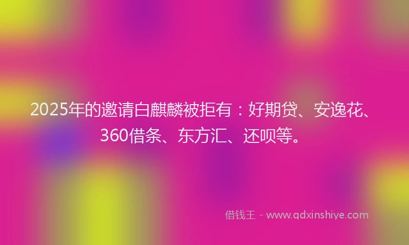 2025年的邀请白麒麟被拒有：好期贷、安逸花、360借条、东方汇、还呗等。