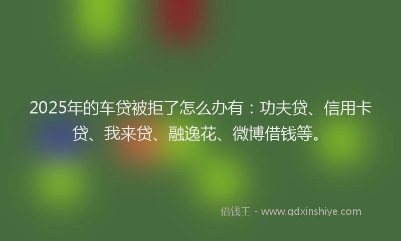 2025年的车贷被拒了怎么办有：功夫贷、信用卡贷、我来贷、融逸花、微博借钱等。