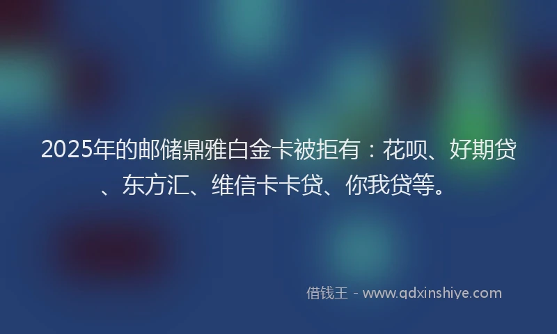 2025年的邮储鼎雅白金卡被拒有：花呗、好期贷、东方汇、维信卡卡贷、你我贷等。