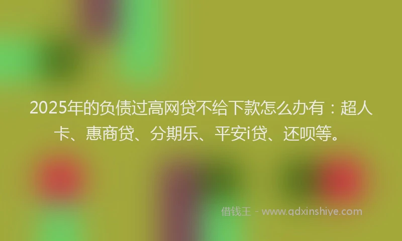 2025年的负债过高网贷不给下款怎么办有：超人卡、惠商贷、分期乐、平安i贷、还呗等。