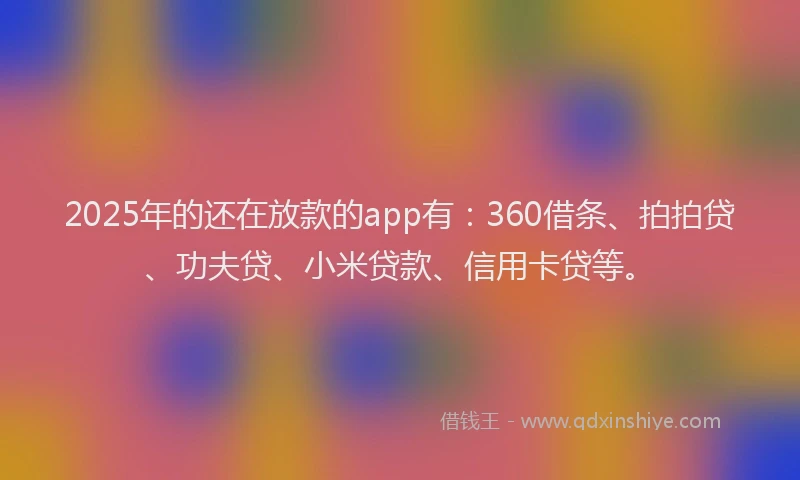 2025年的还在放款的app有：360借条、拍拍贷、功夫贷、小米贷款、信用卡贷等。