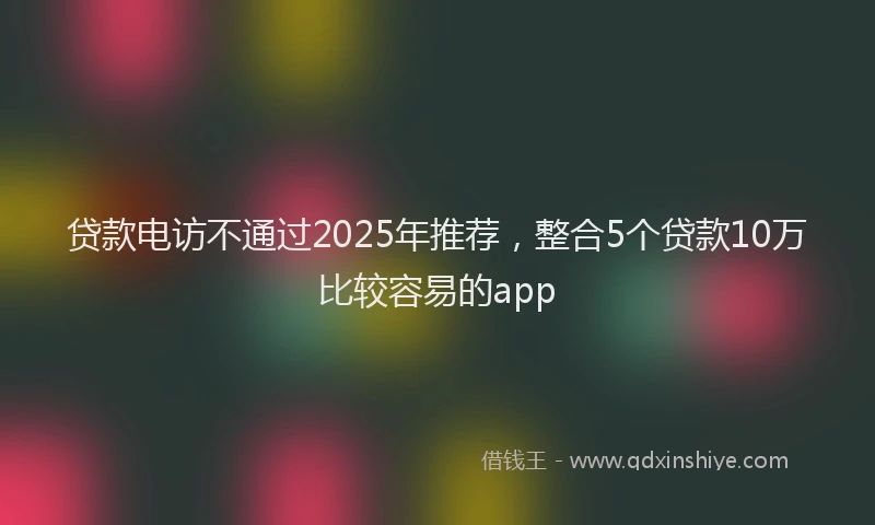 贷款电访不通过2025年推荐，整合5个贷款10万比较容易的app