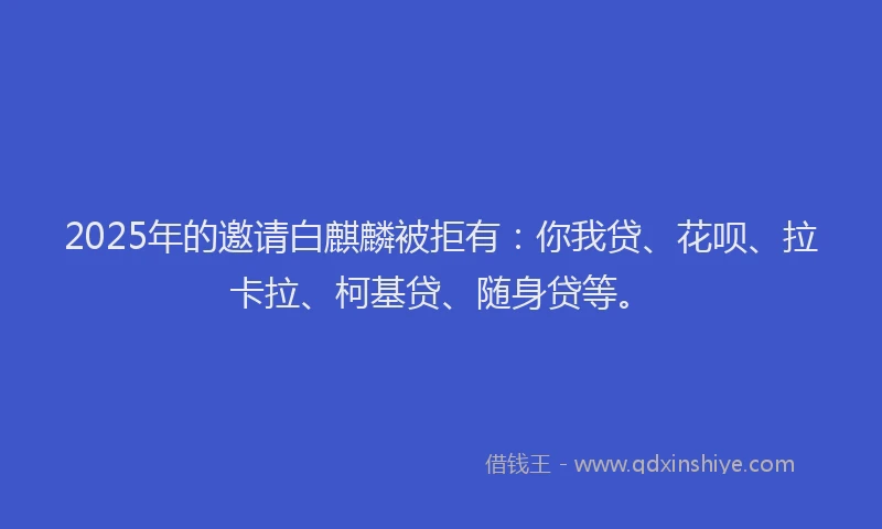 2025年的邀请白麒麟被拒有：你我贷、花呗、拉卡拉、柯基贷、随身贷等。